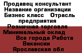 Продавец-консультант › Название организации ­ Бизнес класс › Отрасль предприятия ­ Розничная торговля › Минимальный оклад ­ 35 000 - Все города Работа » Вакансии   . Ярославская обл.,Фоминское с.